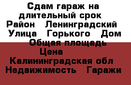 Сдам гараж на длительный срок › Район ­ Ленинградский › Улица ­ Горького › Дом ­ 83 › Общая площадь ­ 25 › Цена ­ 4 000 - Калининградская обл. Недвижимость » Гаражи   